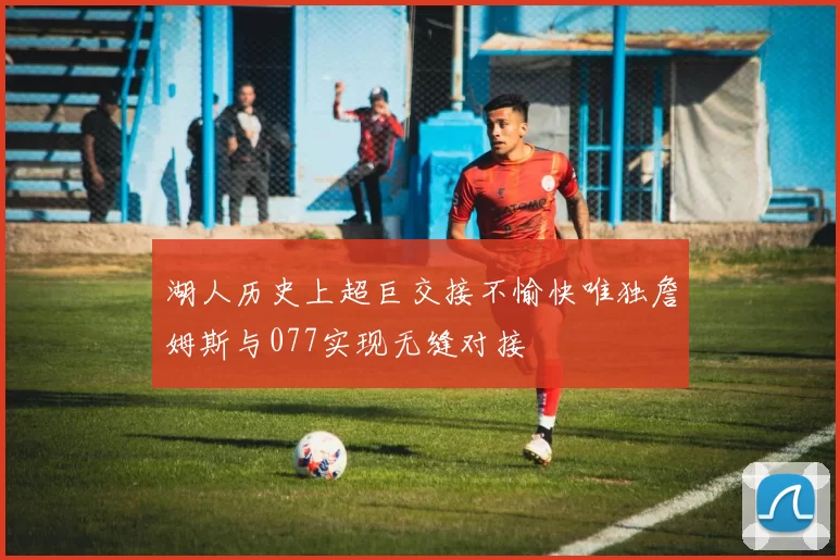 湖人历史上超巨交接不愉快唯独詹姆斯与077实现无缝对接